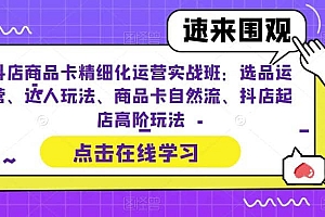 抖店商品卡精细化运营实操班:选品运营、达人玩法、商品卡自然流、抖店起店