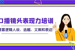 口播镜头表现力培训:整套逻辑人设、选题、文案和表达