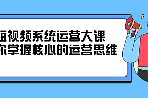 短视频系统运营大课,你掌握核心的运营思维 价值7800元